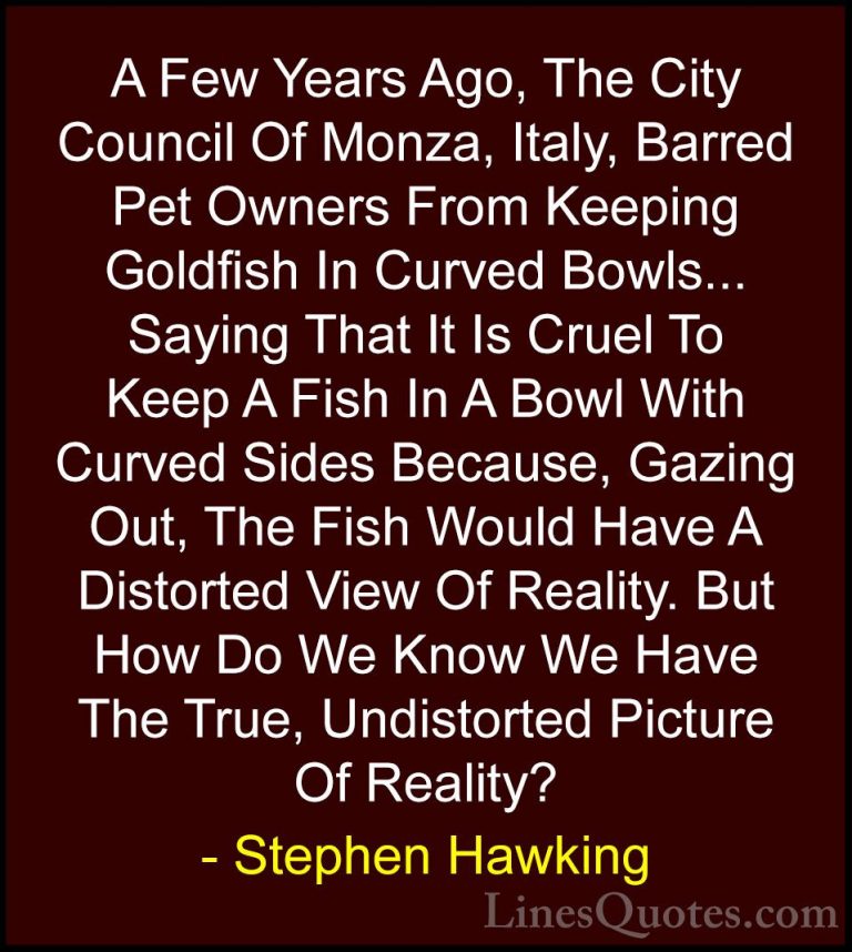 Stephen Hawking Quotes (7) - A Few Years Ago, The City Council Of... - QuotesA Few Years Ago, The City Council Of Monza, Italy, Barred Pet Owners From Keeping Goldfish In Curved Bowls... Saying That It Is Cruel To Keep A Fish In A Bowl With Curved Sides Because, Gazing Out, The Fish Would Have A Distorted View Of Reality. But How Do We Know We Have The True, Undistorted Picture Of Reality?