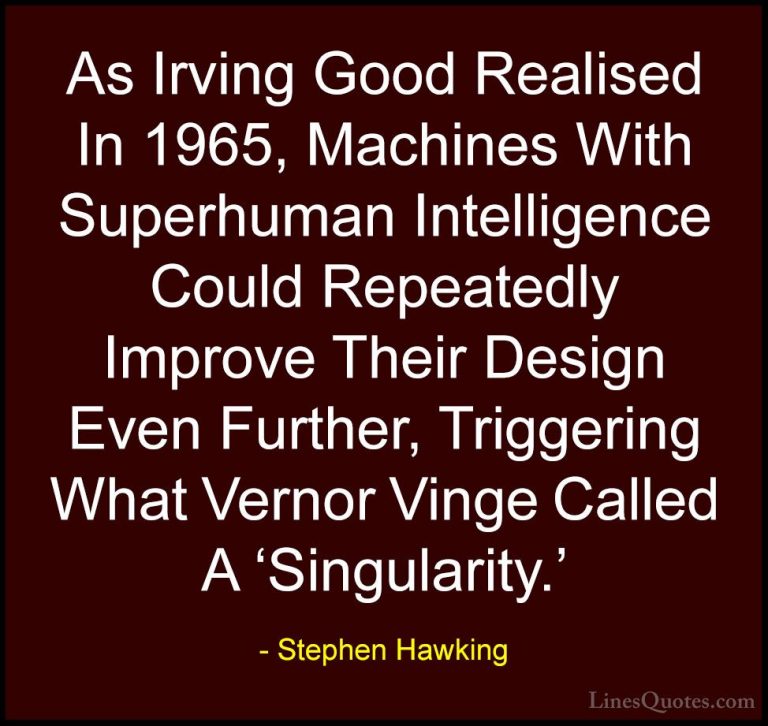 Stephen Hawking Quotes (74) - As Irving Good Realised In 1965, Ma... - QuotesAs Irving Good Realised In 1965, Machines With Superhuman Intelligence Could Repeatedly Improve Their Design Even Further, Triggering What Vernor Vinge Called A 'Singularity.'