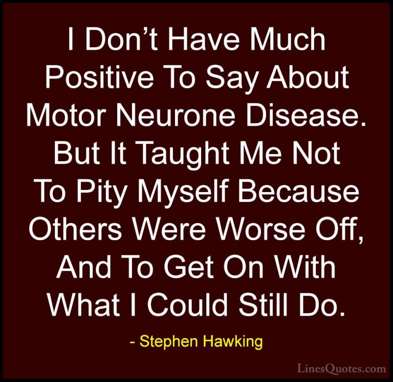 Stephen Hawking Quotes (89) - I Don't Have Much Positive To Say A... - QuotesI Don't Have Much Positive To Say About Motor Neurone Disease. But It Taught Me Not To Pity Myself Because Others Were Worse Off, And To Get On With What I Could Still Do.