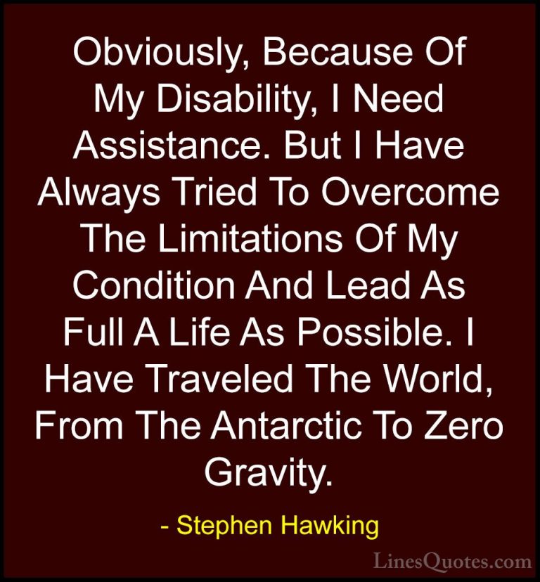 Stephen Hawking Quotes (94) - Obviously, Because Of My Disability... - QuotesObviously, Because Of My Disability, I Need Assistance. But I Have Always Tried To Overcome The Limitations Of My Condition And Lead As Full A Life As Possible. I Have Traveled The World, From The Antarctic To Zero Gravity.