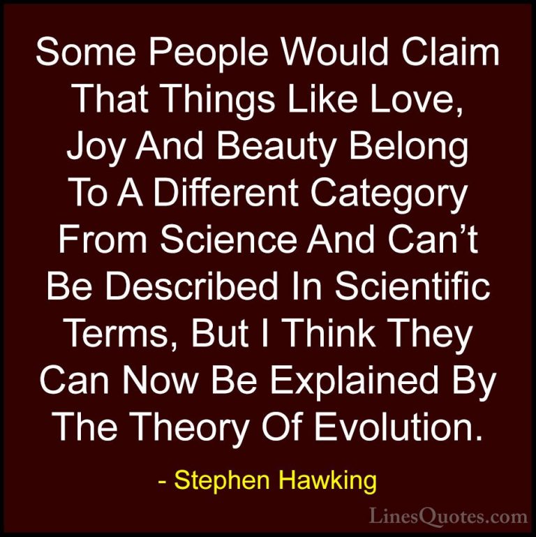 Stephen Hawking Quotes (98) - Some People Would Claim That Things... - QuotesSome People Would Claim That Things Like Love, Joy And Beauty Belong To A Different Category From Science And Can't Be Described In Scientific Terms, But I Think They Can Now Be Explained By The Theory Of Evolution.