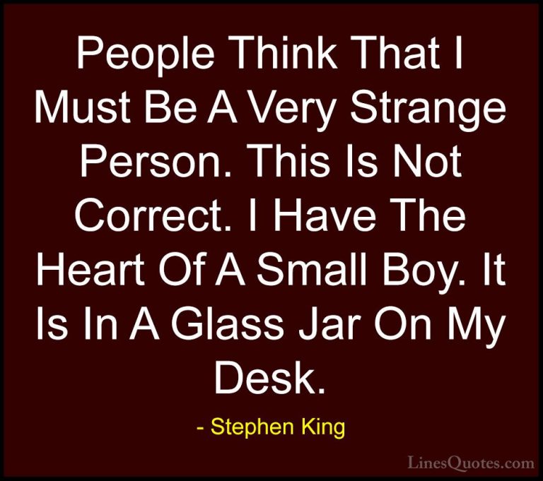 Stephen King Quotes (14) - People Think That I Must Be A Very Str... - QuotesPeople Think That I Must Be A Very Strange Person. This Is Not Correct. I Have The Heart Of A Small Boy. It Is In A Glass Jar On My Desk.