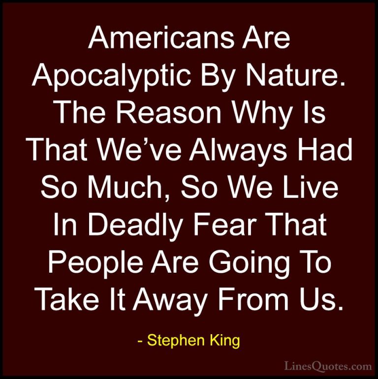Stephen King Quotes (18) - Americans Are Apocalyptic By Nature. T... - QuotesAmericans Are Apocalyptic By Nature. The Reason Why Is That We've Always Had So Much, So We Live In Deadly Fear That People Are Going To Take It Away From Us.
