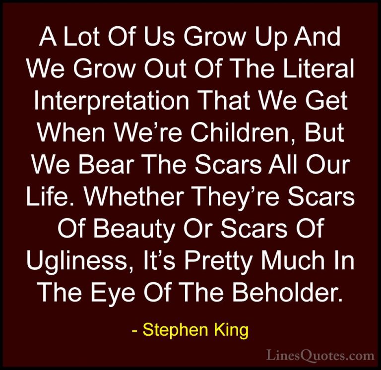 Stephen King Quotes (19) - A Lot Of Us Grow Up And We Grow Out Of... - QuotesA Lot Of Us Grow Up And We Grow Out Of The Literal Interpretation That We Get When We're Children, But We Bear The Scars All Our Life. Whether They're Scars Of Beauty Or Scars Of Ugliness, It's Pretty Much In The Eye Of The Beholder.