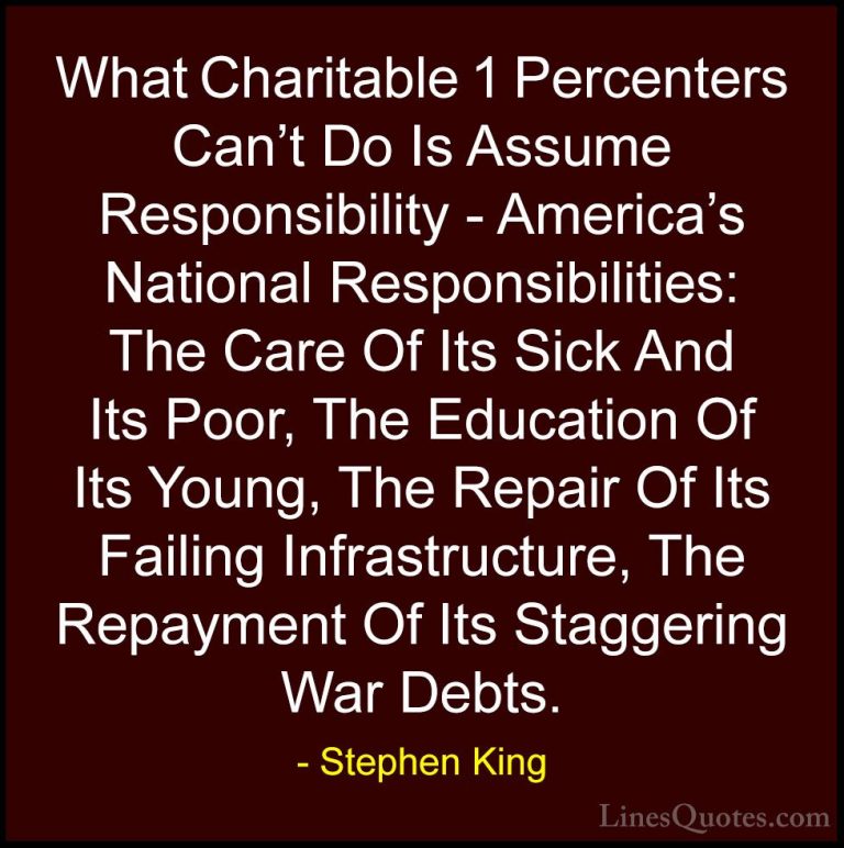 Stephen King Quotes (23) - What Charitable 1 Percenters Can't Do ... - QuotesWhat Charitable 1 Percenters Can't Do Is Assume Responsibility - America's National Responsibilities: The Care Of Its Sick And Its Poor, The Education Of Its Young, The Repair Of Its Failing Infrastructure, The Repayment Of Its Staggering War Debts.