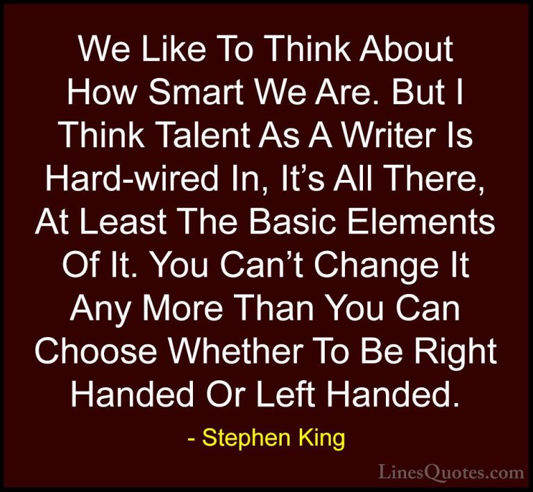 Stephen King Quotes (32) - We Like To Think About How Smart We Ar... - QuotesWe Like To Think About How Smart We Are. But I Think Talent As A Writer Is Hard-wired In, It's All There, At Least The Basic Elements Of It. You Can't Change It Any More Than You Can Choose Whether To Be Right Handed Or Left Handed.
