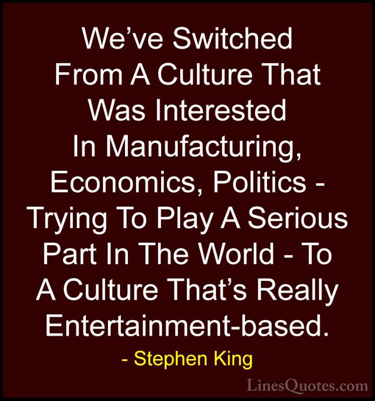 Stephen King Quotes (33) - We've Switched From A Culture That Was... - QuotesWe've Switched From A Culture That Was Interested In Manufacturing, Economics, Politics - Trying To Play A Serious Part In The World - To A Culture That's Really Entertainment-based.