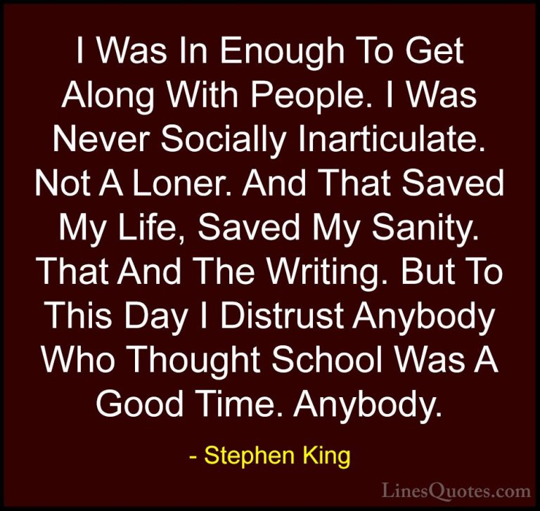 Stephen King Quotes (34) - I Was In Enough To Get Along With Peop... - QuotesI Was In Enough To Get Along With People. I Was Never Socially Inarticulate. Not A Loner. And That Saved My Life, Saved My Sanity. That And The Writing. But To This Day I Distrust Anybody Who Thought School Was A Good Time. Anybody.