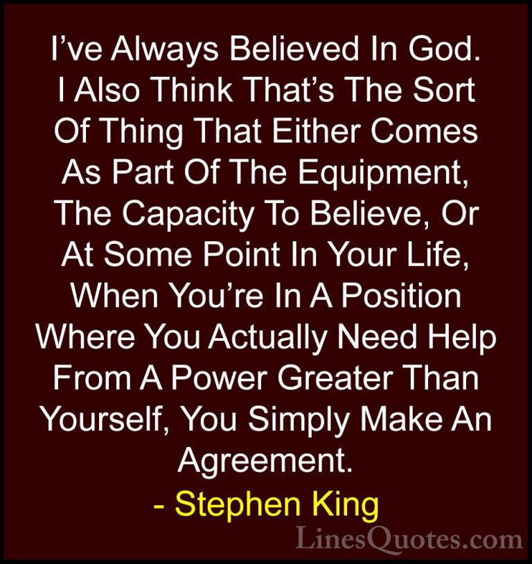 Stephen King Quotes (37) - I've Always Believed In God. I Also Th... - QuotesI've Always Believed In God. I Also Think That's The Sort Of Thing That Either Comes As Part Of The Equipment, The Capacity To Believe, Or At Some Point In Your Life, When You're In A Position Where You Actually Need Help From A Power Greater Than Yourself, You Simply Make An Agreement.