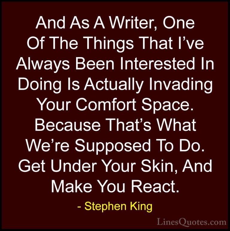 Stephen King Quotes (39) - And As A Writer, One Of The Things Tha... - QuotesAnd As A Writer, One Of The Things That I've Always Been Interested In Doing Is Actually Invading Your Comfort Space. Because That's What We're Supposed To Do. Get Under Your Skin, And Make You React.