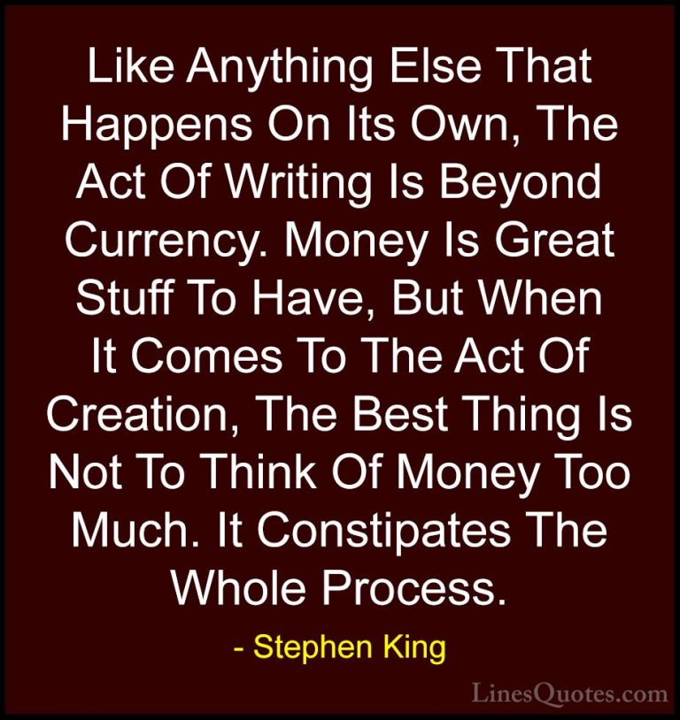 Stephen King Quotes (44) - Like Anything Else That Happens On Its... - QuotesLike Anything Else That Happens On Its Own, The Act Of Writing Is Beyond Currency. Money Is Great Stuff To Have, But When It Comes To The Act Of Creation, The Best Thing Is Not To Think Of Money Too Much. It Constipates The Whole Process.
