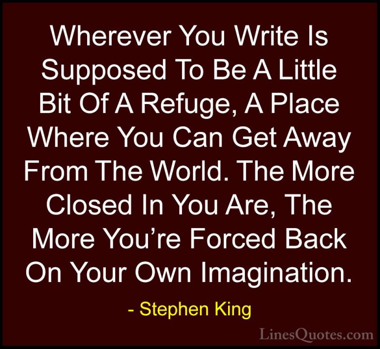 Stephen King Quotes (48) - Wherever You Write Is Supposed To Be A... - QuotesWherever You Write Is Supposed To Be A Little Bit Of A Refuge, A Place Where You Can Get Away From The World. The More Closed In You Are, The More You're Forced Back On Your Own Imagination.