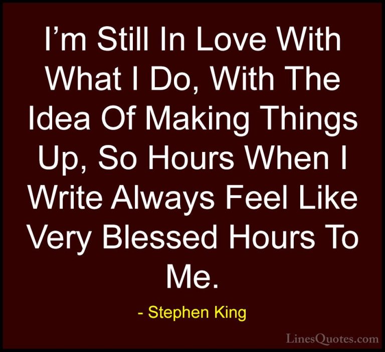 Stephen King Quotes (49) - I'm Still In Love With What I Do, With... - QuotesI'm Still In Love With What I Do, With The Idea Of Making Things Up, So Hours When I Write Always Feel Like Very Blessed Hours To Me.