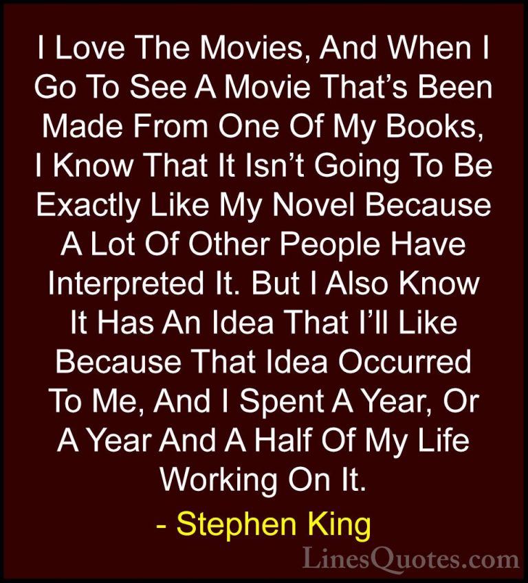 Stephen King Quotes (5) - I Love The Movies, And When I Go To See... - QuotesI Love The Movies, And When I Go To See A Movie That's Been Made From One Of My Books, I Know That It Isn't Going To Be Exactly Like My Novel Because A Lot Of Other People Have Interpreted It. But I Also Know It Has An Idea That I'll Like Because That Idea Occurred To Me, And I Spent A Year, Or A Year And A Half Of My Life Working On It.
