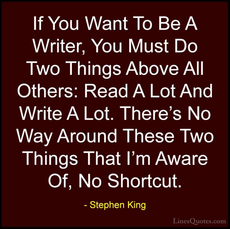 Stephen King Quotes (54) - If You Want To Be A Writer, You Must D... - QuotesIf You Want To Be A Writer, You Must Do Two Things Above All Others: Read A Lot And Write A Lot. There's No Way Around These Two Things That I'm Aware Of, No Shortcut.