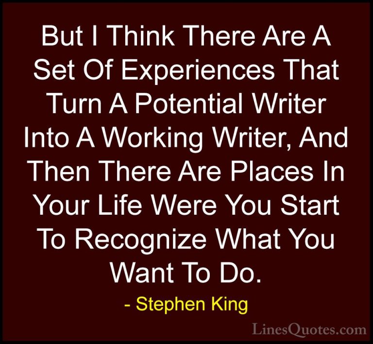 Stephen King Quotes (58) - But I Think There Are A Set Of Experie... - QuotesBut I Think There Are A Set Of Experiences That Turn A Potential Writer Into A Working Writer, And Then There Are Places In Your Life Were You Start To Recognize What You Want To Do.