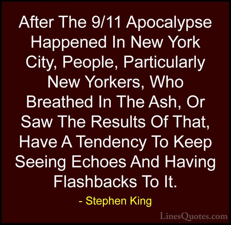 Stephen King Quotes (59) - After The 9/11 Apocalypse Happened In ... - QuotesAfter The 9/11 Apocalypse Happened In New York City, People, Particularly New Yorkers, Who Breathed In The Ash, Or Saw The Results Of That, Have A Tendency To Keep Seeing Echoes And Having Flashbacks To It.
