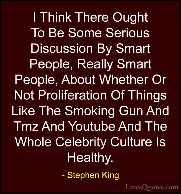 Stephen King Quotes (60) - I Think There Ought To Be Some Serious... - QuotesI Think There Ought To Be Some Serious Discussion By Smart People, Really Smart People, About Whether Or Not Proliferation Of Things Like The Smoking Gun And Tmz And Youtube And The Whole Celebrity Culture Is Healthy.