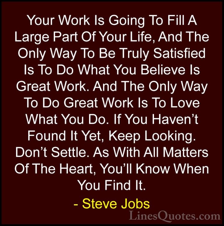 Steve Jobs Quotes (1) - Your Work Is Going To Fill A Large Part O... - QuotesYour Work Is Going To Fill A Large Part Of Your Life, And The Only Way To Be Truly Satisfied Is To Do What You Believe Is Great Work. And The Only Way To Do Great Work Is To Love What You Do. If You Haven't Found It Yet, Keep Looking. Don't Settle. As With All Matters Of The Heart, You'll Know When You Find It.
