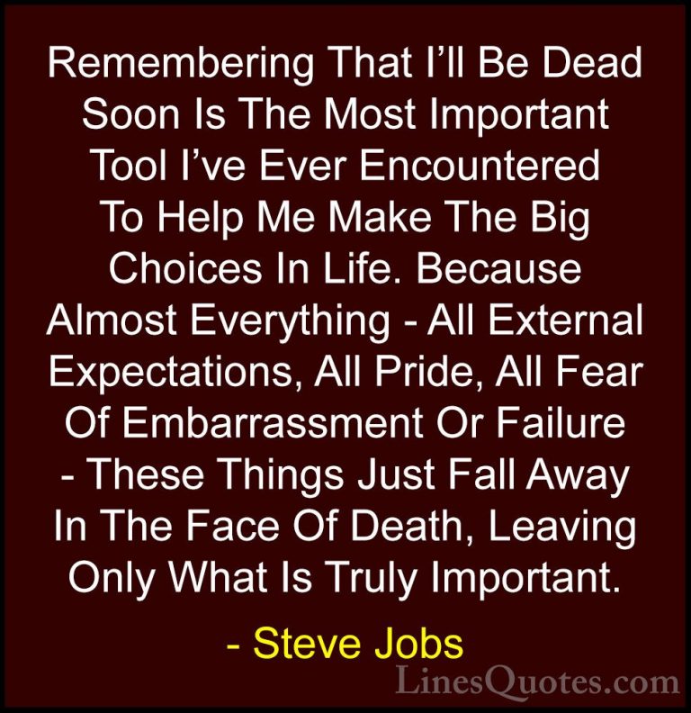 Steve Jobs Quotes (10) - Remembering That I'll Be Dead Soon Is Th... - QuotesRemembering That I'll Be Dead Soon Is The Most Important Tool I've Ever Encountered To Help Me Make The Big Choices In Life. Because Almost Everything - All External Expectations, All Pride, All Fear Of Embarrassment Or Failure - These Things Just Fall Away In The Face Of Death, Leaving Only What Is Truly Important.