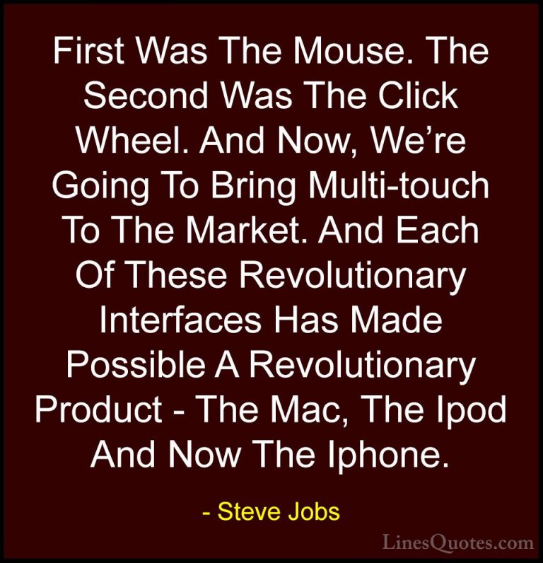 Steve Jobs Quotes (102) - First Was The Mouse. The Second Was The... - QuotesFirst Was The Mouse. The Second Was The Click Wheel. And Now, We're Going To Bring Multi-touch To The Market. And Each Of These Revolutionary Interfaces Has Made Possible A Revolutionary Product - The Mac, The Ipod And Now The Iphone.