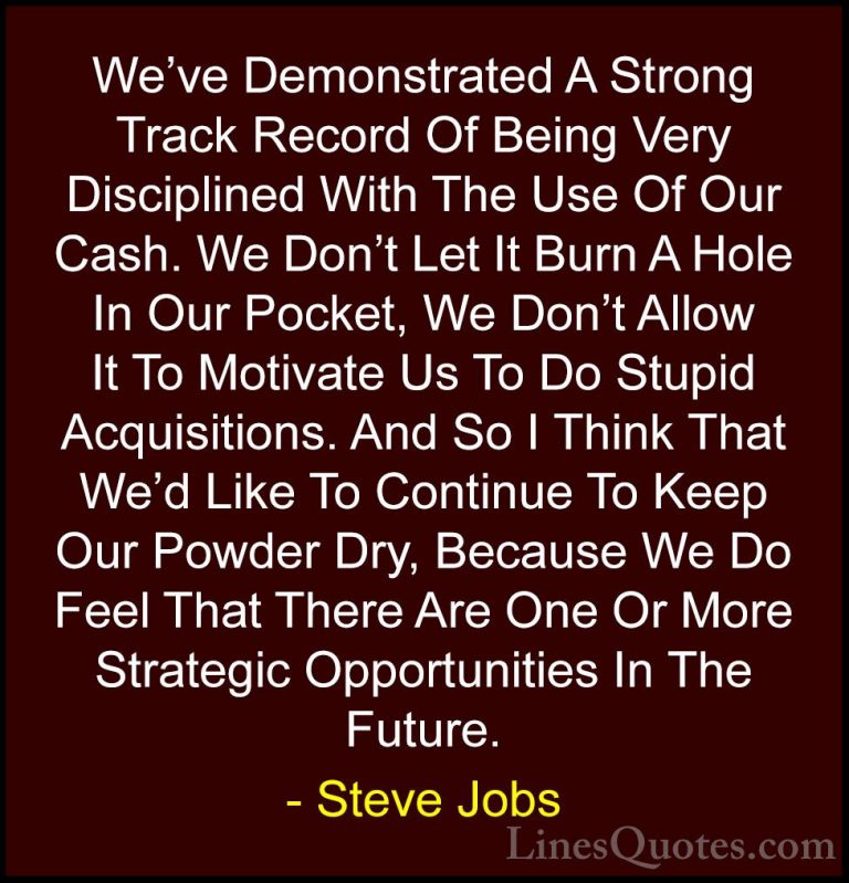 Steve Jobs Quotes (105) - We've Demonstrated A Strong Track Recor... - QuotesWe've Demonstrated A Strong Track Record Of Being Very Disciplined With The Use Of Our Cash. We Don't Let It Burn A Hole In Our Pocket, We Don't Allow It To Motivate Us To Do Stupid Acquisitions. And So I Think That We'd Like To Continue To Keep Our Powder Dry, Because We Do Feel That There Are One Or More Strategic Opportunities In The Future.