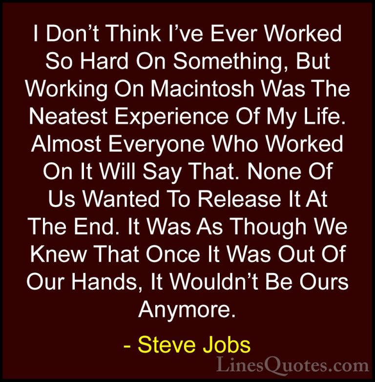 Steve Jobs Quotes (106) - I Don't Think I've Ever Worked So Hard ... - QuotesI Don't Think I've Ever Worked So Hard On Something, But Working On Macintosh Was The Neatest Experience Of My Life. Almost Everyone Who Worked On It Will Say That. None Of Us Wanted To Release It At The End. It Was As Though We Knew That Once It Was Out Of Our Hands, It Wouldn't Be Ours Anymore.