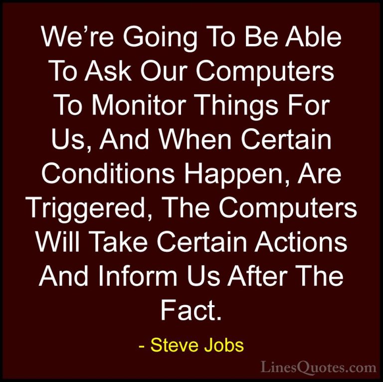 Steve Jobs Quotes (107) - We're Going To Be Able To Ask Our Compu... - QuotesWe're Going To Be Able To Ask Our Computers To Monitor Things For Us, And When Certain Conditions Happen, Are Triggered, The Computers Will Take Certain Actions And Inform Us After The Fact.