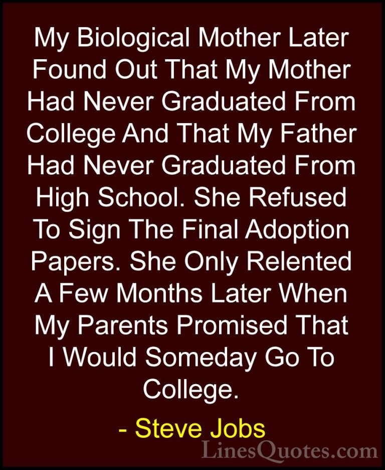Steve Jobs Quotes (109) - My Biological Mother Later Found Out Th... - QuotesMy Biological Mother Later Found Out That My Mother Had Never Graduated From College And That My Father Had Never Graduated From High School. She Refused To Sign The Final Adoption Papers. She Only Relented A Few Months Later When My Parents Promised That I Would Someday Go To College.