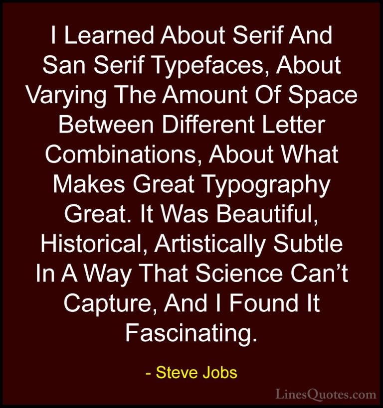 Steve Jobs Quotes (110) - I Learned About Serif And San Serif Typ... - QuotesI Learned About Serif And San Serif Typefaces, About Varying The Amount Of Space Between Different Letter Combinations, About What Makes Great Typography Great. It Was Beautiful, Historical, Artistically Subtle In A Way That Science Can't Capture, And I Found It Fascinating.