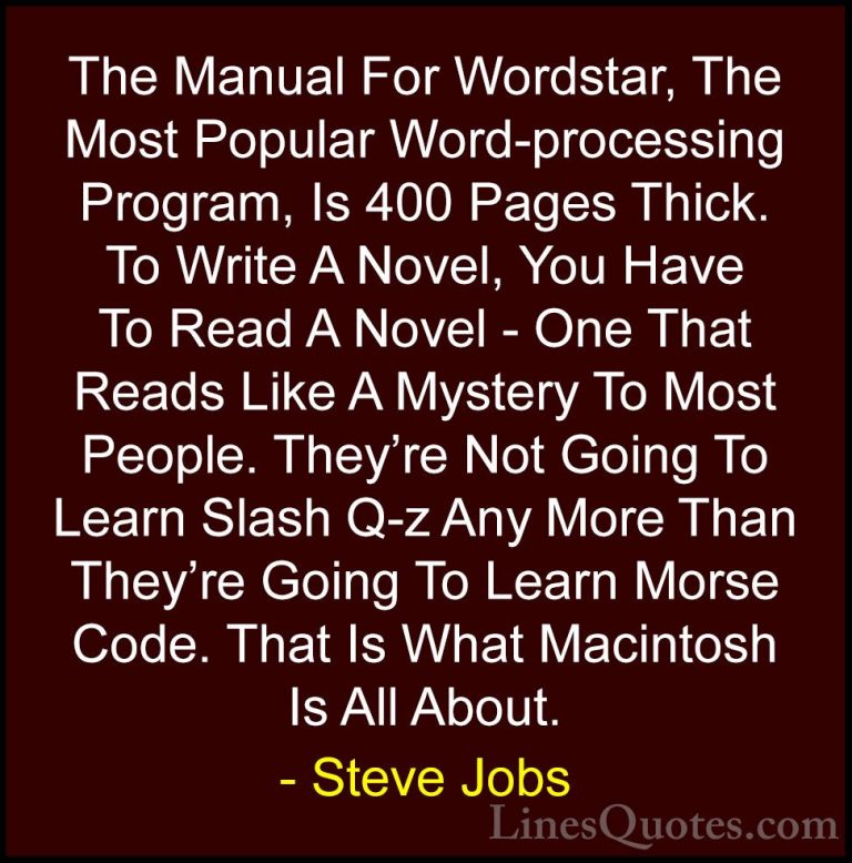 Steve Jobs Quotes (113) - The Manual For Wordstar, The Most Popul... - QuotesThe Manual For Wordstar, The Most Popular Word-processing Program, Is 400 Pages Thick. To Write A Novel, You Have To Read A Novel - One That Reads Like A Mystery To Most People. They're Not Going To Learn Slash Q-z Any More Than They're Going To Learn Morse Code. That Is What Macintosh Is All About.