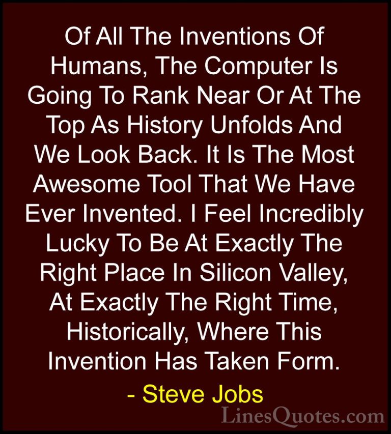 Steve Jobs Quotes (116) - Of All The Inventions Of Humans, The Co... - QuotesOf All The Inventions Of Humans, The Computer Is Going To Rank Near Or At The Top As History Unfolds And We Look Back. It Is The Most Awesome Tool That We Have Ever Invented. I Feel Incredibly Lucky To Be At Exactly The Right Place In Silicon Valley, At Exactly The Right Time, Historically, Where This Invention Has Taken Form.