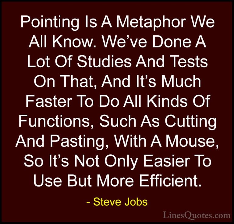 Steve Jobs Quotes (119) - Pointing Is A Metaphor We All Know. We'... - QuotesPointing Is A Metaphor We All Know. We've Done A Lot Of Studies And Tests On That, And It's Much Faster To Do All Kinds Of Functions, Such As Cutting And Pasting, With A Mouse, So It's Not Only Easier To Use But More Efficient.