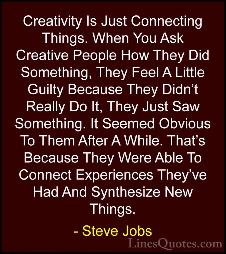 Steve Jobs Quotes (13) - Creativity Is Just Connecting Things. Wh... - QuotesCreativity Is Just Connecting Things. When You Ask Creative People How They Did Something, They Feel A Little Guilty Because They Didn't Really Do It, They Just Saw Something. It Seemed Obvious To Them After A While. That's Because They Were Able To Connect Experiences They've Had And Synthesize New Things.