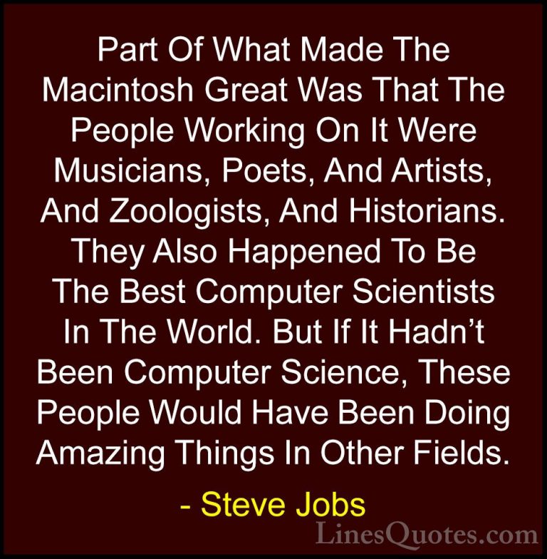 Steve Jobs Quotes (18) - Part Of What Made The Macintosh Great Wa... - QuotesPart Of What Made The Macintosh Great Was That The People Working On It Were Musicians, Poets, And Artists, And Zoologists, And Historians. They Also Happened To Be The Best Computer Scientists In The World. But If It Hadn't Been Computer Science, These People Would Have Been Doing Amazing Things In Other Fields.