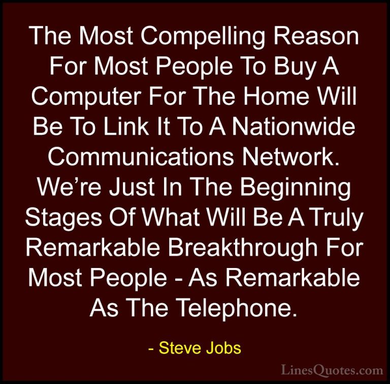 Steve Jobs Quotes (23) - The Most Compelling Reason For Most Peop... - QuotesThe Most Compelling Reason For Most People To Buy A Computer For The Home Will Be To Link It To A Nationwide Communications Network. We're Just In The Beginning Stages Of What Will Be A Truly Remarkable Breakthrough For Most People - As Remarkable As The Telephone.