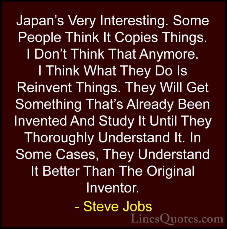 Steve Jobs Quotes (24) - Japan's Very Interesting. Some People Th... - QuotesJapan's Very Interesting. Some People Think It Copies Things. I Don't Think That Anymore. I Think What They Do Is Reinvent Things. They Will Get Something That's Already Been Invented And Study It Until They Thoroughly Understand It. In Some Cases, They Understand It Better Than The Original Inventor.