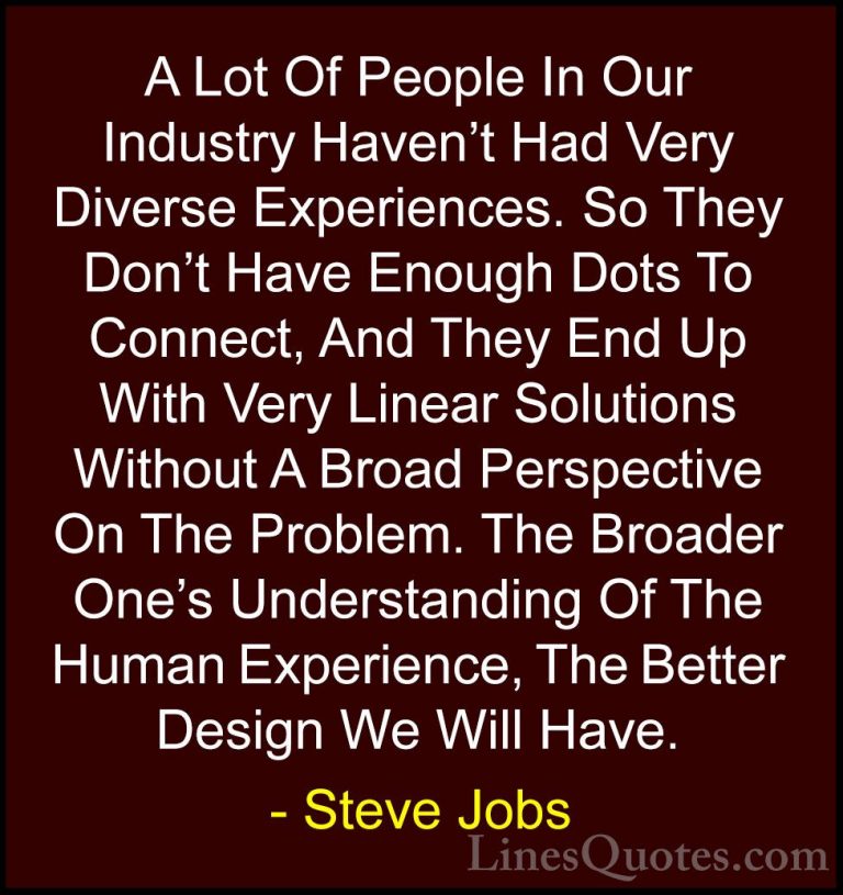 Steve Jobs Quotes (25) - A Lot Of People In Our Industry Haven't ... - QuotesA Lot Of People In Our Industry Haven't Had Very Diverse Experiences. So They Don't Have Enough Dots To Connect, And They End Up With Very Linear Solutions Without A Broad Perspective On The Problem. The Broader One's Understanding Of The Human Experience, The Better Design We Will Have.