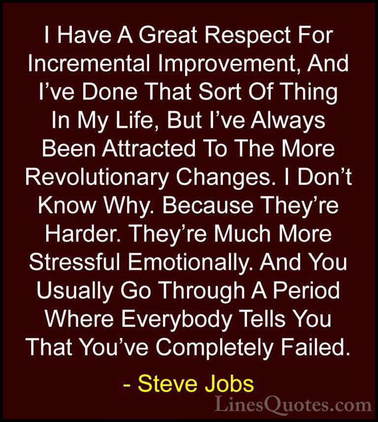 Steve Jobs Quotes (26) - I Have A Great Respect For Incremental I... - QuotesI Have A Great Respect For Incremental Improvement, And I've Done That Sort Of Thing In My Life, But I've Always Been Attracted To The More Revolutionary Changes. I Don't Know Why. Because They're Harder. They're Much More Stressful Emotionally. And You Usually Go Through A Period Where Everybody Tells You That You've Completely Failed.