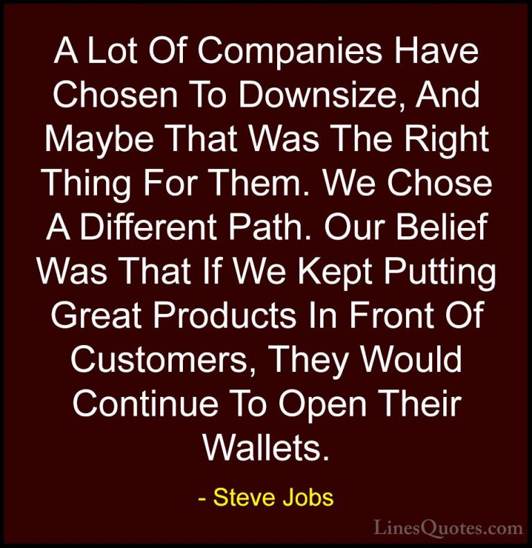 Steve Jobs Quotes (29) - A Lot Of Companies Have Chosen To Downsi... - QuotesA Lot Of Companies Have Chosen To Downsize, And Maybe That Was The Right Thing For Them. We Chose A Different Path. Our Belief Was That If We Kept Putting Great Products In Front Of Customers, They Would Continue To Open Their Wallets.
