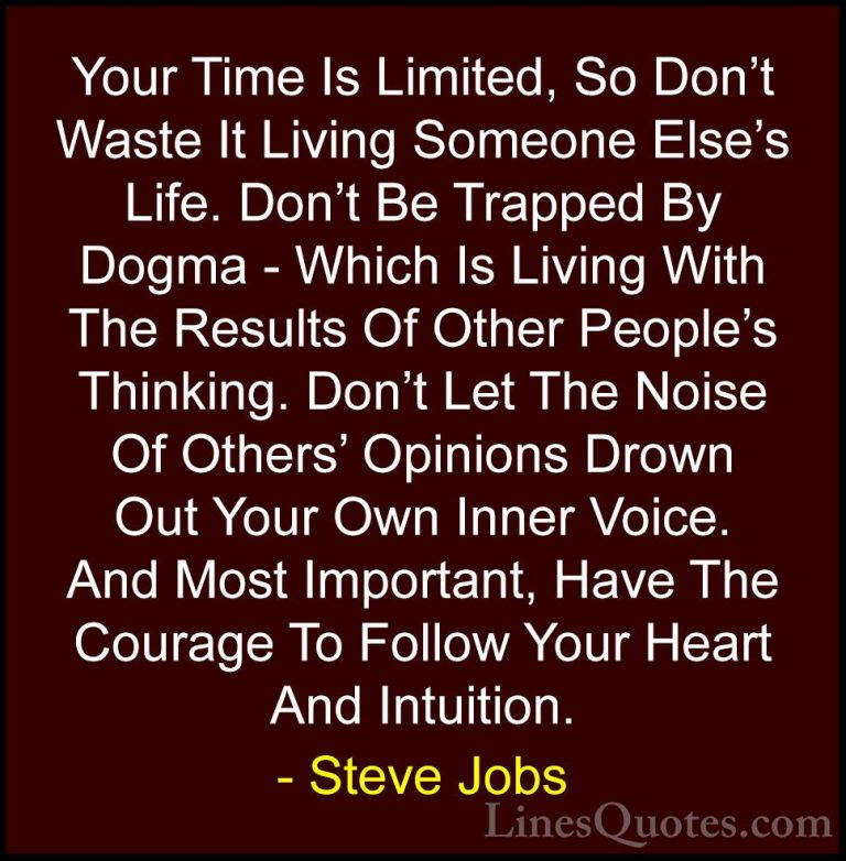 Steve Jobs Quotes (3) - Your Time Is Limited, So Don't Waste It L... - QuotesYour Time Is Limited, So Don't Waste It Living Someone Else's Life. Don't Be Trapped By Dogma - Which Is Living With The Results Of Other People's Thinking. Don't Let The Noise Of Others' Opinions Drown Out Your Own Inner Voice. And Most Important, Have The Courage To Follow Your Heart And Intuition.