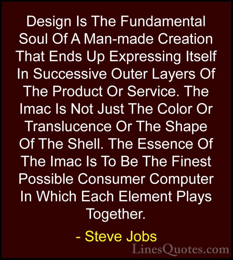 Steve Jobs Quotes (32) - Design Is The Fundamental Soul Of A Man-... - QuotesDesign Is The Fundamental Soul Of A Man-made Creation That Ends Up Expressing Itself In Successive Outer Layers Of The Product Or Service. The Imac Is Not Just The Color Or Translucence Or The Shape Of The Shell. The Essence Of The Imac Is To Be The Finest Possible Consumer Computer In Which Each Element Plays Together.