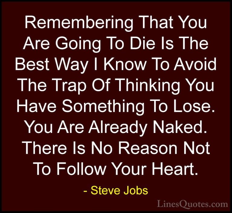 Steve Jobs Quotes (35) - Remembering That You Are Going To Die Is... - QuotesRemembering That You Are Going To Die Is The Best Way I Know To Avoid The Trap Of Thinking You Have Something To Lose. You Are Already Naked. There Is No Reason Not To Follow Your Heart.