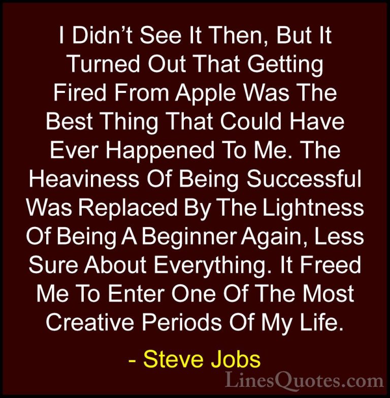 Steve Jobs Quotes (36) - I Didn't See It Then, But It Turned Out ... - QuotesI Didn't See It Then, But It Turned Out That Getting Fired From Apple Was The Best Thing That Could Have Ever Happened To Me. The Heaviness Of Being Successful Was Replaced By The Lightness Of Being A Beginner Again, Less Sure About Everything. It Freed Me To Enter One Of The Most Creative Periods Of My Life.