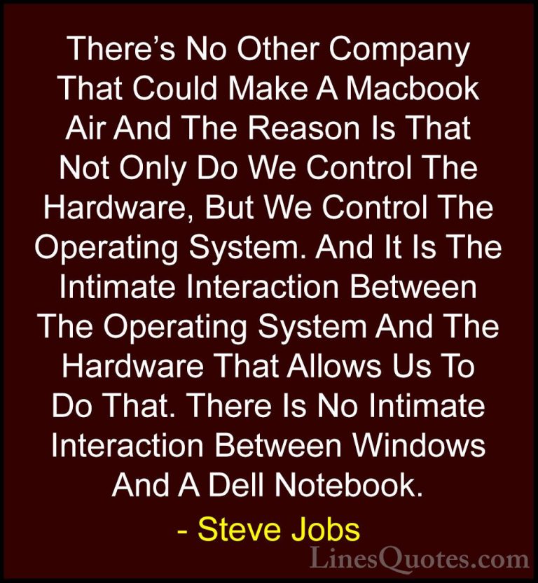 Steve Jobs Quotes (42) - There's No Other Company That Could Make... - QuotesThere's No Other Company That Could Make A Macbook Air And The Reason Is That Not Only Do We Control The Hardware, But We Control The Operating System. And It Is The Intimate Interaction Between The Operating System And The Hardware That Allows Us To Do That. There Is No Intimate Interaction Between Windows And A Dell Notebook.