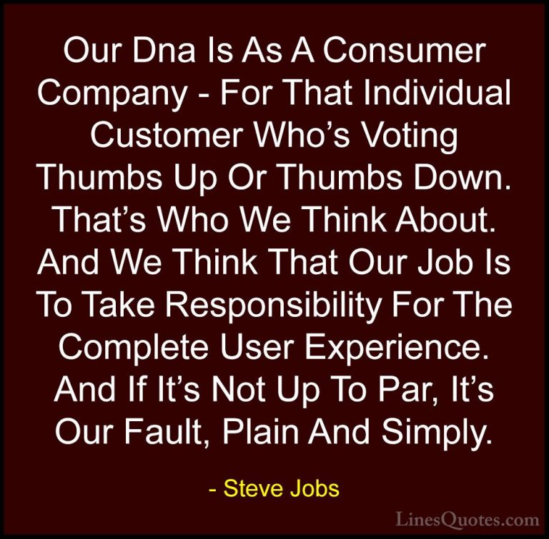 Steve Jobs Quotes (43) - Our Dna Is As A Consumer Company - For T... - QuotesOur Dna Is As A Consumer Company - For That Individual Customer Who's Voting Thumbs Up Or Thumbs Down. That's Who We Think About. And We Think That Our Job Is To Take Responsibility For The Complete User Experience. And If It's Not Up To Par, It's Our Fault, Plain And Simply.