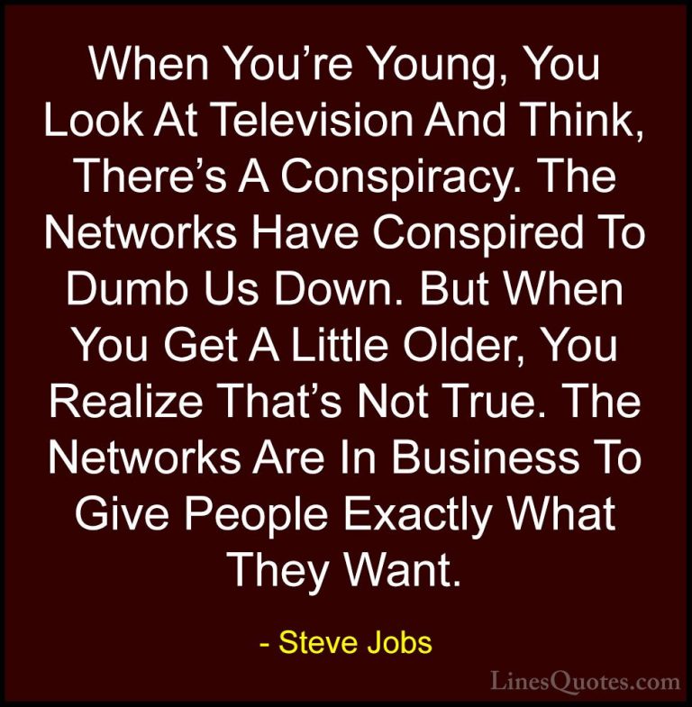 Steve Jobs Quotes (47) - When You're Young, You Look At Televisio... - QuotesWhen You're Young, You Look At Television And Think, There's A Conspiracy. The Networks Have Conspired To Dumb Us Down. But When You Get A Little Older, You Realize That's Not True. The Networks Are In Business To Give People Exactly What They Want.