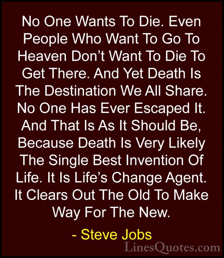 Steve Jobs Quotes (5) - No One Wants To Die. Even People Who Want... - QuotesNo One Wants To Die. Even People Who Want To Go To Heaven Don't Want To Die To Get There. And Yet Death Is The Destination We All Share. No One Has Ever Escaped It. And That Is As It Should Be, Because Death Is Very Likely The Single Best Invention Of Life. It Is Life's Change Agent. It Clears Out The Old To Make Way For The New.