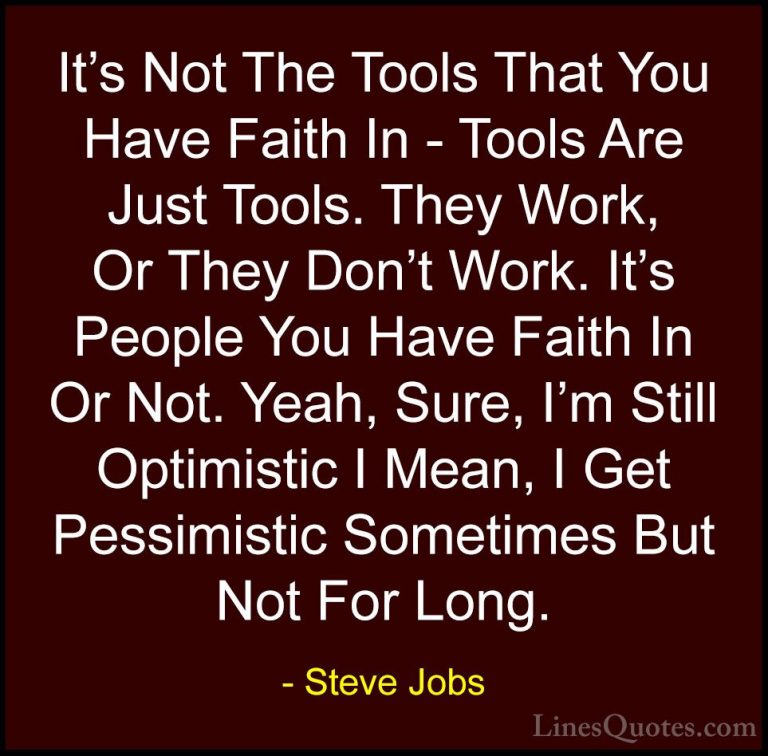 Steve Jobs Quotes (51) - It's Not The Tools That You Have Faith I... - QuotesIt's Not The Tools That You Have Faith In - Tools Are Just Tools. They Work, Or They Don't Work. It's People You Have Faith In Or Not. Yeah, Sure, I'm Still Optimistic I Mean, I Get Pessimistic Sometimes But Not For Long.