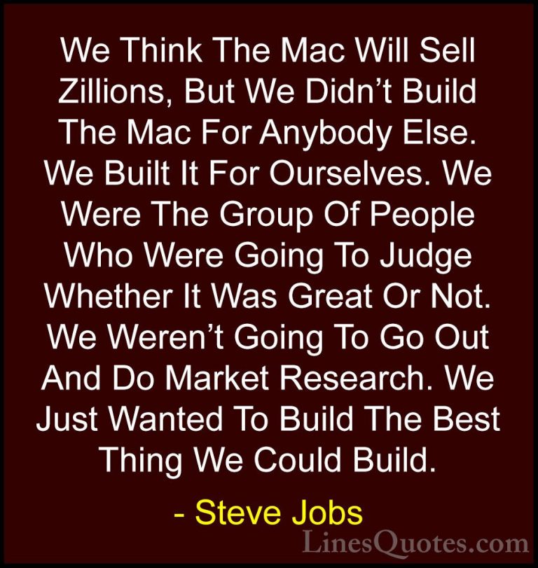 Steve Jobs Quotes (52) - We Think The Mac Will Sell Zillions, But... - QuotesWe Think The Mac Will Sell Zillions, But We Didn't Build The Mac For Anybody Else. We Built It For Ourselves. We Were The Group Of People Who Were Going To Judge Whether It Was Great Or Not. We Weren't Going To Go Out And Do Market Research. We Just Wanted To Build The Best Thing We Could Build.